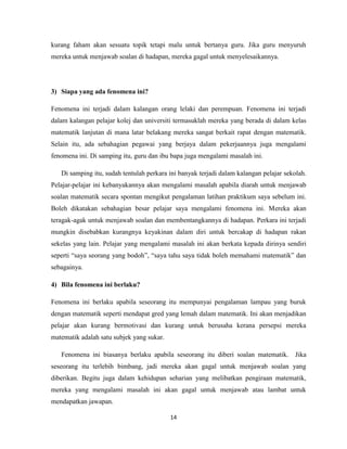 kurang faham akan sesuatu topik tetapi malu untuk bertanya guru. Jika guru menyuruh
mereka untuk menjawab soalan di hadapan, mereka gagal untuk menyelesaikannya.




3) Siapa yang ada fenomena ini?

Fenomena ini terjadi dalam kalangan orang lelaki dan perempuan. Fenomena ini terjadi
dalam kalangan pelajar kolej dan universiti termasuklah mereka yang berada di dalam kelas
matematik lanjutan di mana latar belakang mereka sangat berkait rapat dengan matematik.
Selain itu, ada sebahagian pegawai yang berjaya dalam pekerjaannya juga mengalami
fenomena ini. Di samping itu, guru dan ibu bapa juga mengalami masalah ini.

   Di samping itu, sudah tentulah perkara ini banyak terjadi dalam kalangan pelajar sekolah.
Pelajar-pelajar ini kebanyakannya akan mengalami masalah apabila diarah untuk menjawab
soalan matematik secara spontan mengikut pengalaman latihan praktikum saya sebelum ini.
Boleh dikatakan sebahagian besar pelajar saya mengalami fenomena ini. Mereka akan
teragak-agak untuk menjawab soalan dan membentangkannya di hadapan. Perkara ini terjadi
mungkin disebabkan kurangnya keyakinan dalam diri untuk bercakap di hadapan rakan
sekelas yang lain. Pelajar yang mengalami masalah ini akan berkata kepada dirinya sendiri
seperti “saya seorang yang bodoh”, “saya tahu saya tidak boleh memahami matematik” dan
sebagainya.

4) Bila fenomena ini berlaku?

Fenomena ini berlaku apabila seseorang itu mempunyai pengalaman lampau yang buruk
dengan matematik seperti mendapat gred yang lemah dalam matematik. Ini akan menjadikan
pelajar akan kurang bermotivasi dan kurang untuk berusaha kerana persepsi mereka
matematik adalah satu subjek yang sukar.

   Fenomena ini biasanya berlaku apabila seseorang itu diberi soalan matematik.         Jika
seseorang itu terlebih bimbang, jadi mereka akan gagal untuk menjawab soalan yang
diberikan. Begitu juga dalam kehidupan seharian yang melibatkan pengiraan matematik,
mereka yang mengalami masalah ini akan gagal untuk menjawab atau lambat untuk
mendapatkan jawapan.

                                           14
 