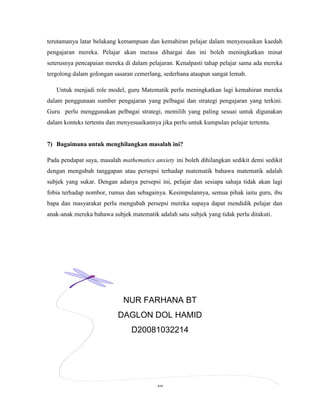 terutamanya latar belakang kemampuan dan kemahiran pelajar dalam menyesuaikan kaedah
pengajaran mereka. Pelajar akan merasa dihargai dan ini boleh meningkatkan minat
seterusnya pencapaian mereka di dalam pelajaran. Kenalpasti tahap pelajar sama ada mereka
tergolong dalam golongan sasaran cemerlang, sederhana ataupun sangat lemah.

   Untuk menjadi role model, guru Matematik perlu meningkatkan lagi kemahiran mereka
dalam penggunaan sumber pengajaran yang pelbagai dan strategi pengajaran yang terkini.
Guru perlu menggunakan pelbagai strategi, memilih yang paling sesuai untuk digunakan
dalam konteks tertentu dan menyesuaikannya jika perlu untuk kumpulan pelajar tertentu.


7) Bagaimana untuk menghilangkan masalah ini?

Pada pendapat saya, masalah mathematics anxiety ini boleh dihilangkan sedikit demi sedikit
dengan mengubah tanggapan atau persepsi terhadap matematik bahawa matematik adalah
subjek yang sukar. Dengan adanya persepsi ini, pelajar dan sesiapa sahaja tidak akan lagi
fobia terhadap nombor, rumus dan sebagainya. Kesimpulannya, semua pihak iaitu guru, ibu
bapa dan masyarakat perlu mengubah persepsi mereka supaya dapat mendidik pelajar dan
anak-anak mereka bahawa subjek matematik adalah satu subjek yang tidak perlu ditakuti.




                             NUR FARHANA BT
                           DAGLON DOL HAMID
                                D20081032214




                                          16
 