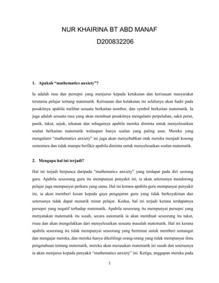 NUR KHAIRINA BT ABD MANAF
                                   D200832206




1. Apakah “mathematics anxiety”?

Ia adalah rasa dan persepsi yang menjurus kepada ketakutan dan kerisauan masyarakat
terutama pelajar tentang matematik. Kerisauan dan ketakutan ini selalunya akan hadir pada
pesakitnya apabila melihat sesuatu berkaitan nombor, dan symbol berkaitan matematik. Ia
juga adalah sesuatu rasa yang akan membuat pesakitnya mengalami perpeluhan, sakit perut,
panik, takut, sejuk, tekanan dan sebagainya apabila mereka diminta untuk menyelesaikan
soalan berkaitan matematik walaupun hanya soalan yang paling asas. Mereka yang
mengalami “mathematics anxiety” ini juga akan menyebabkan otak mereka menjadi kosong
sementara dan tidak mampu berfikir apabila diminta untuk menyelesaikan soalan matematik.


2. Mengapa hal ini terjadi?

Hal ini terjadi berpunca daripada “mathematics anxiety” yang terdapat pada diri seorang
guru. Apabila seseorang guru itu mempunyai penyakit ini, ia akan seterusnya mendorong
pelajar juga mempunyai perkara yang sama. Hal ini kerana apabila guru mempunyai penyakit
ini, ia akan memberi kesan kepada gaya pengajaran guru yang tidak berkeyakinan dan
seterusnya tidak dapat menarik minat pelajar. Kedua, hal ini terjadi kerana terdapatnya
persepsi yang negatif terhadap matematik. Apabila seseorang itu mempunyai persepsi yang
menyatakan matematik itu susah, secara automatik ia akan membuat seseorang itu takut,
risau dan akan mengelakkan dari menyelesaikan sesuatu masalah matematik. Hal ini kerana
apabila seseorang itu tidak mempunyai seseorang yang berminat untuk memberi semangat
dan mengajar mereka, dan mereka hanya dikelilingi orang-orang yang tidak mempunyai ilmu
pengetahuan tentang matematik, mereka akan merasakan matematik ini susah dan seterusnya
ia akan menjurus kepada penyakit “mathematics anxiety” ini. Ketiga, anggapan mereka pada

                                          1
 