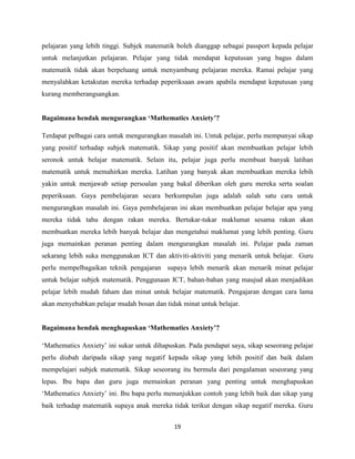 pelajaran yang lebih tinggi. Subjek matematik boleh dianggap sebagai passport kepada pelajar
untuk melanjutkan pelajaran. Pelajar yang tidak mendapat keputusan yang bagus dalam
matematik tidak akan berpeluang untuk menyambung pelajaran mereka. Ramai pelajar yang
menyalahkan ketakutan mereka terhadap peperiksaan awam apabila mendapat keputusan yang
kurang memberangsangkan.


Bagaimana hendak mengurangkan „Mathematics Anxiety‟?

Terdapat pelbagai cara untuk mengurangkan masalah ini. Untuk pelajar, perlu mempunyai sikap
yang positif terhadap subjek matematik. Sikap yang positif akan membuatkan pelajar lebih
seronok untuk belajar matematik. Selain itu, pelajar juga perlu membuat banyak latihan
matematik untuk memahirkan mereka. Latihan yang banyak akan membuatkan mereka lebih
yakin untuk menjawab setiap persoalan yang bakal diberikan oleh guru mereka serta soalan
peperiksaan. Gaya pembelajaran secara berkumpulan juga adalah salah satu cara untuk
mengurangkan masalah ini. Gaya pembelajaran ini akan membuatkan pelajar belajar apa yang
mereka tidak tahu dengan rakan mereka. Bertukar-tukar maklumat sesama rakan akan
membuatkan mereka lebih banyak belajar dan mengetahui maklumat yang lebih penting. Guru
juga memainkan peranan penting dalam mengurangkan masalah ini. Pelajar pada zaman
sekarang lebih suka menggunakan ICT dan aktiviti-aktiviti yang menarik untuk belajar. Guru
perlu mempelbagaikan teknik pengajaran supaya lebih menarik akan menarik minat pelajar
untuk belajar subjek matematik. Penggunaan ICT, bahan-bahan yang maujud akan menjadikan
pelajar lebih mudah faham dan minat untuk belajar matematik. Pengajaran dengan cara lama
akan menyebabkan pelajar mudah bosan dan tidak minat untuk belajar.


Bagaimana hendak menghapuskan „Mathematics Anxiety‟?

„Mathematics Anxiety‟ ini sukar untuk dihapuskan. Pada pendapat saya, sikap seseorang pelajar
perlu diubah daripada sikap yang negatif kepada sikap yang lebih positif dan baik dalam
mempelajari subjek matematik. Sikap seseorang itu bermula dari pengalaman seseorang yang
lepas. Ibu bapa dan guru juga memainkan peranan yang penting untuk menghapuskan
„Mathematics Anxiety‟ ini. Ibu bapa perlu menunjukkan contoh yang lebih baik dan sikap yang
baik terhadap matematik supaya anak mereka tidak terikut dengan sikap negatif mereka. Guru


                                             19
 
