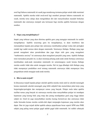 awal lagi bahawa matematik ini susah juga mendorong terutama pelajar untuk tidak meminati
matematik. Apabila mereka telah awal-awal lagi memberi persepsi bahawa matematik ini
susah, mereka terus sahaja akan mengelakkan diri dari menyelesaikan masalah berkaitan
matematik dan seterusnya menjadi satu kerisauan bagi mereka apabila berurusan dengan
nombor.




3. Siapa yang menghidapinya?

Impak yang terbesar yang akan diterima apabila guru yang mengajar matematik itu sendiri
mengidapinya. Apabila seseorang guru itu mengidapinya, ia akan membawa dan
menunjukkan kepada para pelajar dan seterusnya membuatkan pelajar walau dari peringkat
rendah lagi sudah merasa takut dengan matematik. Seterusnya ibubapa. Ibubapa yang juga
pernah mengalami alam persekolahan dan juga diajar oleh guru yang mengalami
“mathematics anxiety” ini seterusnya akan mengalami penyakit yang sama. Apabila ibubapa
turut merasakan penyakit ini, ia akan menutup peluang anak-anak untuk bertanya seterusnya
membuatkan anak-anak merasakan matematik ini sememangnya susah kerana ibubapa
mereka sendiri tidak tahu untuk mengajar mereka. Hal ini juga dihadapi oleh ibubapa yang
tidak mempunyai pendidikan awal tentang matematik seterusnya tidak mempunyai ilmu
pengetahuan untuk mengajar anak-anak mereka.


4. Bila ia mula terjadi?

Ia khususnya terjadi kepada pelajar sekolah apabila mereka mula naik ke sekolah menengah
kerana matematik sekolah menengah yang lebih subjektif dan memerlukan jalan kerja yang
berperingkat-peringkat dan mempunyai rumus yang banyak. Pelajar mula takut apabila
melihat rumus yang banyak ini seterusnya mereka akan menyebabkan pelajar ini mendapat
keputusan yang kurang baik yang tetap dan jarang mendapatkan gred yang tinggi dalam
subjek ini. Gred ini juga menyebabkan mereka kurang bermotivasi dan seterusnya tidak
mahu berusaha kerana mereka seolah-olah dapat menjangka keputusan yang mereka akan
dapat. Dan ini juga terjadi akibat apabila adanya peperiksaan besar seperti SPM atau PMR
subjek yang paling ramai pelajar gagal adalah gagal ialah matematik. Ini sedikit sebanyak


                                          2
 