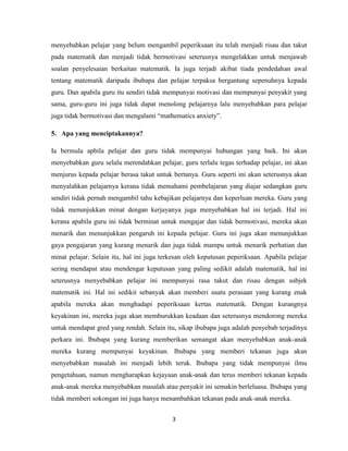 menyebabkan pelajar yang belum mengambil peperiksaan itu telah menjadi risau dan takut
pada matematik dan menjadi tidak bermotivasi seterusnya mengelakkan untuk menjawab
soalan penyelesaian berkaitan matematik. Ia juga terjadi akibat tiada pendedahan awal
tentang matematik daripada ibubapa dan pelajar terpaksa bergantung sepenuhnya kepada
guru. Dan apabila guru itu sendiri tidak mempunyai motivasi dan mempunyai penyakit yang
sama, guru-guru ini juga tidak dapat menolong pelajarnya lalu menyebabkan para pelajar
juga tidak bermotivasi dan mengalami “mathematics anxiety”.

5. Apa yang menciptakannya?

Ia bermula apbila pelajar dan guru tidak mempunyai hubungan yang baik. Ini akan
menyebabkan guru selalu merendahkan pelajar, guru terlalu tegas terhadap pelajar, ini akan
menjurus kepada pelajar berasa takut untuk bertanya. Guru seperti ini akan seterusnya akan
menyalahkan pelajarnya kerana tidak memahami pembelajaran yang diajar sedangkan guru
sendiri tidak pernah mengambil tahu kebajikan pelajarnya dan keperluan mereka. Guru yang
tidak menunjukkan minat dengan kerjayanya juga menyebabkan hal ini terjadi. Hal ini
kerana apabila guru ini tidak berminat untuk mengajar dan tidak bermotivasi, mereka akan
menarik dan menunjukkan pengaruh ini kepada pelajar. Guru ini juga akan menunjukkan
gaya pengajaran yang kurang menarik dan juga tidak mampu untuk menarik perhatian dan
minat pelajar. Selain itu, hal ini juga terkesan oleh keputusan peperiksaan. Apabila pelajar
sering mendapat atau mendengar keputusan yang paling sedikit adalah matematik, hal ini
seterusnya menyebabkan pelajar ini mempunyai rasa takut dan risau dengan subjek
matematik ini. Hal ini sedikit sebanyak akan memberi suatu perasaan yang kurang enak
apabila mereka akan menghadapi peperiksaan kertas matematik. Dengan kurangnya
keyakinan ini, mereka juga akan memburukkan keadaan dan seterusnya mendorong mereka
untuk mendapat gred yang rendah. Selain itu, sikap ibubapa juga adalah penyebab terjadinya
perkara ini. Ibubapa yang kurang memberikan semangat akan menyebabkan anak-anak
mereka kurang mempunyai keyakinan. Ibubapa yang memberi tekanan juga akan
menyebabkan masalah ini menjadi lebih teruk. Ibubapa yang tidak mempunyai ilmu
pengetahuan, namun mengharapkan kejayaan anak-anak dan terus memberi tekanan kepada
anak-anak mereka menyebabkan masalah atau penyakit ini semakin berleluasa. Ibubapa yang
tidak memberi sokongan ini juga hanya menambahkan tekanan pada anak-anak mereka.


                                           3
 