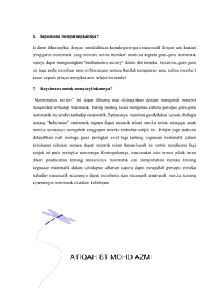 6. Bagaimana mengurangkannya?

Ia dapat dikurangkan dengan mendedahkan kepada guru-guru matematik dengan satu kaedah
pengajaran matematik yang menarik selain memberi motivasi kepada guru-guru matematik
supaya dapat mengurangkan “mathematics anxiety” dalam diri mereka. Selain itu, guru-guru
ini juga perlu membuat satu perbincangan tentang kaedah pengajaran yang paling memberi
kesan kepada pelajar mengikut aras pelajar itu sendiri.

7. Bagaimana untuk menyingkirkannya?

“Mathematics anxiety” ini dapat dibuang atau disingkirkan dengan mengubah persepsi
masyarakat terhadap matematik. Paling penting ialah mengubah dahulu persepsi guru-guru
matematik itu sendiri terhadap matematik. Seterusnya, memberi pendedahan kepada ibubapa
tentang “kehebatan” matematik supaya dapat menarik minat mereka untuk mengajar anak
mereka seterusnya mengubah tanggapan mereka terhadap subjek ini. Pelajar juga perlulah
didedahkan oleh ibubapa pada peringkat awal lagi tentang kegunaan matematik dalam
kehidupan seharian supaya dapat menarik minat kanak-kanak ini untuk mendalami lagi
subjek ini pada peringkat seterusnya. Kesimpulannya, masyarakat iaitu semua pihak harus
diberi pendedahan tentang menariknya matematik dan menyedarkan mereka tentang
kegunaan matematik dalam kehidupan seharian supaya dapat mengubah persepsi mereka
terhadap matematik seterusnya dapat membantu dan memupuk anak-anak mereka tentang
kepentingan matematik di dalam kehidupan.




                     ATIQAH BT MOHD AZMI
                                             4
 