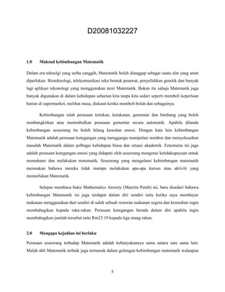 D20081032227



1.0    Maksud kebimbangan Matematik

Dalam era teknolgi yang serba canggih, Matematik boleh dianggap sebagai suatu alat yang amat
diperlukan. Bioteknologi, telekomunikasi reka bentuk pesawat, penyelidikan genetik dan banyak
lagi aplikasi tekonologi yang menggunakan teori Matematik. Bukan itu sahaja Matematik juga
banyak digunakan di dalam kehidupan seharian kita tanpa kita sedari seperti membeli keperluan
harian di supermarket, melihat masa, diskaun ketika membeli belah dan sebagainya.

       Kebimbangan ialah perasaan tertekan, ketakutan, gementar dan bimbang yang boleh
menbangkitkan atau menimbulkan perasaan gementar secara automatik. Apabila dilanda
kebimbangan seseorang itu boleh hilang kawalan emosi. Dengan kata lain kebimbangan
Matematik adalah perasaan ketegangan yang menggangu manipulasi nombor dan menyelesaikan
masalah Matematik dalam pelbagai kehidupan biasa dan situasi akademik. Fenomena ini juga
adalah perasaan ketegangan emosi yang didapati oleh seseorang mengenai ketidakupayaan untuk
memahami dan melakukan matematik. Seseorang yang mengalami kebimbangan matematik
merasakan bahawa mereka tidak mampu melakukan apa-apa kursus atau aktiviti yang
memerlukan Matematik.

       Selepas membaca buku Mathematics Anxiety (Marzita Puteh) ini, baru disedari bahawa
kebimbangan Matematik ini juga terdapat dalam diri sendiri iaitu ketika saya membayar
makanan menggunakan duit sendiri di salah sebuah restoran makanan segera dan kemudian ingin
membahagikan kepada raka-rakan. Perasaan ketegangan berada dalam diri apabila ingin
membahagikan jumlah tersebut iaitu Rm23.19 kepada tiga orang rakan.


2.0    Mengapa kejadian ini berlaku

Perasaan seseorang terhadap Matematik adalah kebanyakannya sama antara satu sama lain.
Malah ahli Matematik terbaik juga termasuk dalam golongan kebimbangan matematik walaupun



                                              5
 