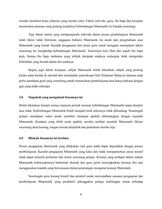 mereka membuat kerja seharian yang mereka suka. Faktor individu, guru, ibu bapa dan kerajaan
memainkan peranan yang penting terjadinya kebimbangan Matematik ini kepada seseorang.

       Tiga faktor utama yang mempengaruhi individu dalam proses pembelajaran Matematik
ialah faktor tidak berminat, anggapan bahawa Matematik itu susah dan pengetahuan asas
Matematik yang lemah. Kaedah pengajaran dan minat guru untuk mengajar merupakan faktor
seseorang itu menghidap kebimbangan Matematik. Seterusnya kita lihat dari aspek ibu bapa
pula. Semua ibu bapa mahukan yang terbaik daripada anaknya walaupun tidak mengetahu
kebolehan yang berada dalam diri anaknya.

       Begitu juga dalam kerajaan, subjek Matematik boleh dikatakan subjek yang penting
ketika anda berada di sekolah dan menduduki peperiksaan Sijil Pelajaran Malaysia dimana anda
perlu mendapat gred yang cemerlang untuk meneruskan pembelajaran atau hanya bekerja dengan
gaji yang tidak seberapa.


3.0    Siapakah yang mengalami fenomena ini

Boleh dikatakan hampir semua manusia pernah merasai kebimbangan Matematik tanpa disedari
atau tidak. Kebimbangan Matematik boleh menjadi teruk sekiranya tidak dibendung. Sesetengah
pelajar mendapati sukar untuk memberi tumpuan apabila dibentangkan dengan masalah
Matematik. Keadaan yang lebih teruk apabila mereka melihat masalah Matematik fikiran
seseorang akan kosong, tangan mereka berpeluh dan penafasan mereka laju.


4.0    Bilakah fenomena ini berlaku

Proses pengajaran Matematik yang dilakukan oleh guru tidak dapat dipisahkan dengan proses
pembelajaran. Kaedah pengajaran Matematik yang kaku dan tidak mempamerkan unsur kreatif
tidak dapat menarik perhatian dan minat seseorang pelajar. Konsep yang terdapat dalam subjek
Matematik kebanyakannya berbentuk abstrak dan guru perlu meningkatkan prestasi diri dan
menggunakan kaedah yang bersesuaian dalam penerangan mengenai konsep Matematik.

       Sesetengah guru kurang kreatif dan proaktif untuk mewujudkan suasana pengajaran dan
pembelajaran Matematik yang produktif sehinggakan pelajar kehilangan minat terhadap


                                             6
 