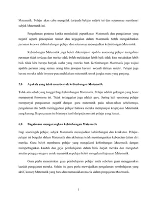 Matematik. Pelajar akan cuba mengelak daripada belajar subjek ini dan seterusnya membenci
subjek Matematik ini.

       Pengalaman pertama ketika menduduki peperiksaan Matematik dan pengalaman yang
negatif seperti pencapaian rendah dan kegagalan dalam Matematik boleh mengakibatkan
perasaan kecewa dalam kalangan pelajar dan seterusnya mewujudkan kebimbangan Matematik.

       Kebimbangan Matematik juga boleh dikenalpasti apabila seseorang pelajar mengalami
perasaan tidak terdaya dan merka tidak boleh melakukan lebih baik tidak kira melakukan lebih
baik tidak kira berapa banyak usaha yang mereka buat. Kebimbangan Matematik juga wujud
apabila perasan yang semua orang tahu jawapan kecuali kecuali dirinya sendiri. Pelajar juga
berasa mereka telah berpura-pura melakukan matematik untuk jangka masa yang panjang.


5.0    Apakah yang telah membentuk kebimbangan Matematik

Tidak ada sebab yang tunggal bagi kebimbangan Matematik. Pelajar adalah golongan yang besar
mempunyai fenomena ini. Tidak ketinggalan juga adalah guru. Sering kali seseorang pelajar
mempunyai pengalaman negatif dengan guru matematik pada tahun-tahun sebelumnya,
pengalaman itu boleh meninggalkan pelajar bahawa mereka mempunyai keupayaan Matematik
yang kurang. Kepercayaan ini biasanya hasil daripada prestasi pelajar yang lemah.


6.0    Bagaimana mengurangkan kebimbangan Matematik

Bagi sesetengah pelajar, subjek Matematik mewujudkan kebimbangan dan ketakutan. Pelajar-
pelajar ini bergelut dalam Matematik dan akibatnya telah membangunkan kebencian dalam diri
mereka. Guru boleh membantu pelajar yang mengalami kebimbangan Matematik dengan
mempelbagaikan kaedah dan gaya pembelajaran dalam bilik darjah mereka dan mengubah
amalan pengajaran guru untuk memastikan pelajar boleh mengalami kejayaan Matematik.

       Guru perlu menentukan gaya pembelajaran pelajar anda sebelum guru menggunakan
kaedah pengajaran mereka. Selain itu guru perlu mewujudkan pengalaman pembelajaran yang
aktif, konsep Matematik yang baru dan memasukkan muzik dalam pengajaran Matematik.




                                               7
 