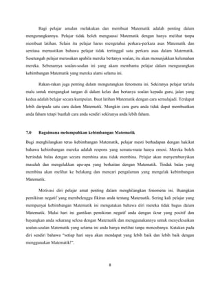 Bagi pelajar amalan melakukan dan membuat Matematik adalah penting dalam
mengurangkannya. Pelajar tidak boleh menguasai Matematik dengan hanya melihat tanpa
membuat latihan. Selain itu pelajar harus mengetahui perkara-perkara asas Matematik dan
sentiasa memastikan bahawa pelajar tidak tertinggal satu perkara asas dalam Matematik.
Sesetengah pelajar merasakan apabila mereka bertanya soalan, itu akan menunjukkan kelemahan
mereka. Sebenarnya soalan-soalan ini yang akam membantu pelajar dalam mengurangkan
kebimbangan Matematik yang mereka alami selama ini.

       Rakan-rakan juga penting dalam mengurangkan fenomena ini. Sekiranya pelajar terlalu
malu untuk mengangkat tangan di dalam kelas dan bertanya soalan kepada guru, jalan yang
kedua adalah belajar secara kumpulan. Buat latihan Matematik dengan cara semulajadi. Terdapat
lebih daripada satu cara dalam Matematik. Mungkin cara guru anda tidak dapat membuatkan
anda faham tetapi buatlah cara anda sendiri sekiranya anda lebih faham.



7.0    Bagaimana melumpuhkan kebimbangan Matematik

Bagi menghilangkan terus kebimbangan Matematik, pelajar mesti berhadapan dengan hakikat
bahawa kebimbangan mereka adalah respons yang semata-mata hanya emosi. Mereka boleh
bertindak balas dengan secara membina atau tidak membina. Pelajar akan menyembunyikan
masalah dan mengelakkan apa-apa yang berkaitan dengan Matematik. Tindak balas yang
membina akan melihat ke belakang dan mencari pengalaman yang mengelak kebimbangan
Matematik.

       Motivasi diri pelajar amat penting dalam menghilangkan fenomena ini. Buangkan
pemikiran negatif yang membelenggu fikiran anda tentang Matematik. Sering kali pelajar yang
mempunyai kebimbangan Matematik ini mengatakan bahawa diri mereka tidak bagus dalam
Matematik. Mulai hari ini gantikan pemikiran negatif anda dengan ikrar yang positif dan
bayangkan anda sekarang selesa dengan Matematik dan menggunakannya untuk menyelesaikan
soalan-soalan Matematik yang selama ini anda hanya melihat tanpa mencubanya. Katakan pada
diri sendiri bahawa “setiap hari saya akan mendapat yang lebih baik dan lebih baik dengan
menggunakan Matematik!”.




                                               8
 