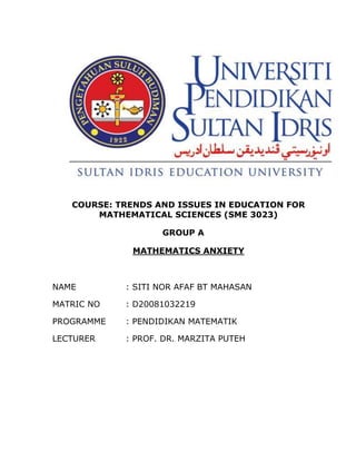 COURSE: TRENDS AND ISSUES IN EDUCATION FOR
       MATHEMATICAL SCIENCES (SME 3023)

                   GROUP A

             MATHEMATICS ANXIETY



NAME        : SITI NOR AFAF BT MAHASAN

MATRIC NO   : D20081032219

PROGRAMME   : PENDIDIKAN MATEMATIK

LECTURER    : PROF. DR. MARZITA PUTEH
 