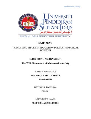 Mathematics Anxiety




                    SME 3023:
TRENDS AND ISSUES IN EDUCATION FOR MATHEMATICAL
                     SCIENCES


            INDIVIDUAL ASSIGNMENT:
      The W H Phenomenal of Mathematics Anxiety


                 NAME & MATRIC NO:
             NUR ADILAH BINTI YAHAYA
                    D20081032234


                DATE OF SUBMISSION:
                      17.11. 2011


                 LECTURER’S NAME:
              PROF DR MARZITA PUTEH
 