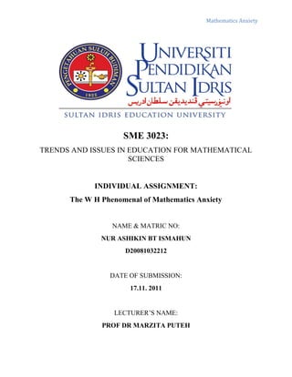Mathematics Anxiety




                    SME 3023:
TRENDS AND ISSUES IN EDUCATION FOR MATHEMATICAL
                     SCIENCES


            INDIVIDUAL ASSIGNMENT:
      The W H Phenomenal of Mathematics Anxiety


                 NAME & MATRIC NO:
              NUR ASHIKIN BT ISMAHUN
                    D20081032212


                DATE OF SUBMISSION:
                      17.11. 2011


                 LECTURER’S NAME:
              PROF DR MARZITA PUTEH
 