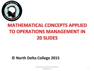 MATHEMATICAL	
  CONCEPTS	
  APPLIED	
  
TO	
  OPERATIONS	
  MANAGEMENT	
  IN	
  
20	
  SLIDES	
  	
  
©	
  North	
  Delta	
  College	
  2015	
  	
  
Mathema'cs	
  applied	
  to	
  Opera'ons	
  
Management	
  
1	
  
 