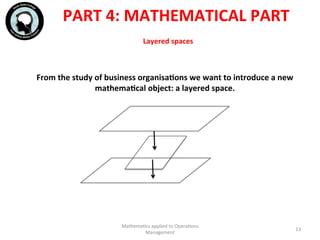 Layered	
  spaces	
  
From	
  the	
  study	
  of	
  business	
  organisaFons	
  we	
  want	
  to	
  introduce	
  a	
  new	
  
mathemaFcal	
  object:	
  a	
  layered	
  space.	
  
	
  
	
  
	
  
	
  
Mathema'cs	
  applied	
  to	
  Opera'ons	
  
Management	
  
13	
  
PART	
  4:	
  MATHEMATICAL	
  PART	
  
 