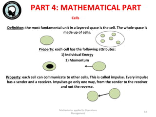 Cells	
  	
  
DeﬁniFon:	
  the	
  most	
  fundamental	
  unit	
  in	
  a	
  layered	
  space	
  is	
  the	
  cell.	
  The	
  whole	
  space	
  is	
  
made	
  up	
  of	
  cells.	
  
	
  
	
  
Property:	
  each	
  cell	
  has	
  the	
  following	
  ahributes:	
  
1)	
  Individual	
  Energy	
  
2)	
  Momentum	
  
	
  
	
  
Property:	
  each	
  cell	
  can	
  communicate	
  to	
  other	
  cells.	
  This	
  is	
  called	
  impulse.	
  Every	
  impulse	
  
has	
  a	
  sender	
  and	
  a	
  receiver.	
  Impulses	
  go	
  only	
  one	
  way,	
  from	
  the	
  sender	
  to	
  the	
  receiver	
  
and	
  not	
  the	
  reverse.	
  
	
  
	
  
Mathema'cs	
  applied	
  to	
  Opera'ons	
  
Management	
  
14	
  
PART	
  4:	
  MATHEMATICAL	
  PART	
  
 