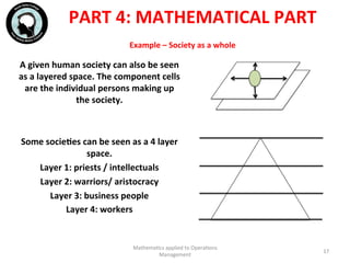 Example	
  –	
  Society	
  as	
  a	
  whole	
  
A	
  given	
  human	
  society	
  can	
  also	
  be	
  seen	
  
as	
  a	
  layered	
  space.	
  The	
  component	
  cells	
  
are	
  the	
  individual	
  persons	
  making	
  up	
  
the	
  society.	
  
	
  
	
  
Some	
  socieFes	
  can	
  be	
  seen	
  as	
  a	
  4	
  layer	
  
space.	
  
Layer	
  1:	
  priests	
  /	
  intellectuals	
  
Layer	
  2:	
  warriors/	
  aristocracy	
  
Layer	
  3:	
  business	
  people	
  
Layer	
  4:	
  workers	
  
	
  
Mathema'cs	
  applied	
  to	
  Opera'ons	
  
Management	
  
17	
  
PART	
  4:	
  MATHEMATICAL	
  PART	
  
 
