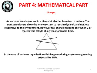 Changes	
  	
  
As	
  we	
  have	
  seen	
  layers	
  are	
  in	
  a	
  hierarchical	
  order	
  from	
  top	
  to	
  bohom.	
  The	
  
transverse	
  layers	
  allow	
  the	
  whole	
  system	
  to	
  remain	
  dynamic	
  and	
  not	
  just	
  
responsive	
  to	
  the	
  environment.	
  However	
  real	
  change	
  happens	
  only	
  when	
  2	
  or	
  
more	
  layers	
  collide	
  at	
  a	
  given	
  moment	
  in	
  Fme.	
  
	
  
	
  
	
  
	
  
	
  
In	
  the	
  case	
  of	
  business	
  organisaFons	
  this	
  happens	
  during	
  major	
  re-­‐engineering	
  
projects	
  like	
  ERPs.	
  
Mathema'cs	
  applied	
  to	
  Opera'ons	
  
Management	
  
19	
  
PART	
  4:	
  MATHEMATICAL	
  PART	
  
 