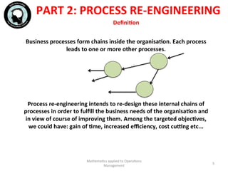 PART	
  2:	
  PROCESS	
  RE-­‐ENGINEERING	
  
Business	
  processes	
  form	
  chains	
  inside	
  the	
  organisaFon.	
  Each	
  process	
  
leads	
  to	
  one	
  or	
  more	
  other	
  processes.	
  	
  
	
  
	
  
	
  
	
  
	
  
Process	
  re-­‐engineering	
  intends	
  to	
  re-­‐design	
  these	
  internal	
  chains	
  of	
  
processes	
  in	
  order	
  to	
  fulﬁll	
  the	
  business	
  needs	
  of	
  the	
  organisaFon	
  and	
  
in	
  view	
  of	
  course	
  of	
  improving	
  them.	
  Among	
  the	
  targeted	
  objecFves,	
  
we	
  could	
  have:	
  gain	
  of	
  Fme,	
  increased	
  eﬃciency,	
  cost	
  cuang	
  etc...	
  
	
  
Mathema'cs	
  applied	
  to	
  Opera'ons	
  
Management	
  
5	
  
	
  DeﬁniFon	
  
 