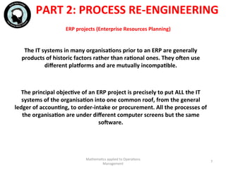 ERP	
  projects	
  (Enterprise	
  Resources	
  Planning)	
  	
  
The	
  IT	
  systems	
  in	
  many	
  organisaFons	
  prior	
  to	
  an	
  ERP	
  are	
  generally	
  
products	
  of	
  historic	
  factors	
  rather	
  than	
  raFonal	
  ones.	
  They	
  ocen	
  use	
  
diﬀerent	
  plaeorms	
  and	
  are	
  mutually	
  incompaFble.	
  
	
  
	
  
The	
  principal	
  objecFve	
  of	
  an	
  ERP	
  project	
  is	
  precisely	
  to	
  put	
  ALL	
  the	
  IT	
  
systems	
  of	
  the	
  organisaFon	
  into	
  one	
  common	
  roof,	
  from	
  the	
  general	
  
ledger	
  of	
  accounFng,	
  to	
  order-­‐intake	
  or	
  procurement.	
  All	
  the	
  processes	
  of	
  
the	
  organisaFon	
  are	
  under	
  diﬀerent	
  computer	
  screens	
  but	
  the	
  same	
  
socware.	
  
	
  
Mathema'cs	
  applied	
  to	
  Opera'ons	
  
Management	
  
7	
  
PART	
  2:	
  PROCESS	
  RE-­‐ENGINEERING	
  
 