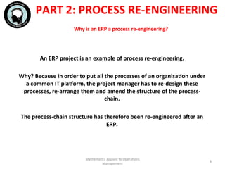 Why	
  is	
  an	
  ERP	
  a	
  process	
  re-­‐engineering?	
  	
  
An	
  ERP	
  project	
  is	
  an	
  example	
  of	
  process	
  re-­‐engineering.	
  	
  
	
  
Why?	
  Because	
  in	
  order	
  to	
  put	
  all	
  the	
  processes	
  of	
  an	
  organisaFon	
  under	
  
a	
  common	
  IT	
  plaeorm,	
  the	
  project	
  manager	
  has	
  to	
  re-­‐design	
  these	
  
processes,	
  re-­‐arrange	
  them	
  and	
  amend	
  the	
  structure	
  of	
  the	
  process-­‐
chain.	
  
	
  
The	
  process-­‐chain	
  structure	
  has	
  therefore	
  been	
  re-­‐engineered	
  acer	
  an	
  
ERP.	
  
	
  
Mathema'cs	
  applied	
  to	
  Opera'ons	
  
Management	
  
8	
  
PART	
  2:	
  PROCESS	
  RE-­‐ENGINEERING	
  
 