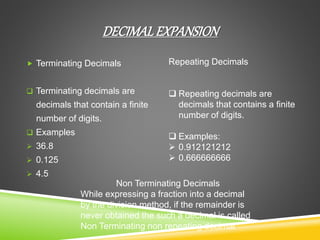 DECIMALEXPANSION
 Terminating Decimals
 Terminating decimals are
decimals that contain a finite
number of digits.
 Examples
 36.8
 0.125
 4.5
Repeating Decimals
 Repeating decimals are
decimals that contains a finite
number of digits.
 Examples:
 0.912121212
 0.666666666
Non Terminating Decimals
While expressing a fraction into a decimal
by the division method, if the remainder is
never obtained the such a decimal is called
Non Terminating non repeating decimal
 