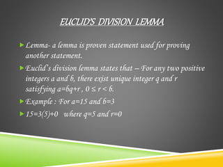 EUCLID’S DIVISION LEMMA
Lemma- a lemma is proven statement used for proving
another statement.
Euclid’s division lemma states that – For any two positive
integers a and b, there exist unique integer q and r
satisfying a=bq+r , 0 ≤ r < b.
Example : For a=15 and b=3
15=3(5)+0 where q=5 and r=0
 