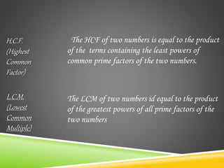 The HCF of two numbers is equal to the product
of the terms containing the least powers of
common prime factors of the two numbers.
The LCM of two numbers id equal to the product
of the greatest powers of all prime factors of the
two numbers
H.C.F.
(Highest
Common
Factor)
L.C.M.
(Lowest
Common
Multiple)
 