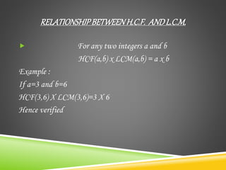 RELATIONSHIPBETWEENH.C.F. ANDL.C.M.
 For any two integers a and b
HCF(a,b) x LCM(a,b) = a x b
Example :
If a=3 and b=6
HCF(3,6) X LCM(3,6)=3 X 6
Hence verified
 