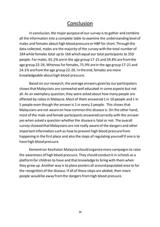 26
Conclusion
In conclusion, the major purposeof our survey is to gather and combine
all the information into a complete table to examine the understanding level of
males and females about high blood pressureor HBP for short. Through the
data collected, males are the majority of the survey with the total number of
184 while females total up to 166 which equal our total participants to 350
people. For males, 65.2% arein the age group 17-21 and 34.8% arefromthe
age group 22-26. Whereas for females, 75.9% arein the age group 17-21 and
24.1% arefromthe age group 22-26. In theend, females are more
knowledgeable abouthigh blood pressure.
Based on our research, the averageanswers given by our participators
shows thatMalaysians are somewhatwell educated in someaspects but not
all. As an exemplary question, they were asked about how many people are
affected by ratios in Malaysia. Most of them answered 1 in 10 people and 1 in
5 people even though the answer is 1 in every 3 people. This shows that
Malaysians arenot awareon how common this disease is. On the other hand,
most of the male and female participants answered correctly with the answer
yes when asked a question whether the diseaseis fatal or not. The overall
survey showed thatMalaysians are not really awareof the dangers and other
important information such as how to prevent high blood pressurefrom
happening in the first place and also the steps of regulating yourself if one is to
have high blood pressure.
Kementrian Kesihatan Malaysia should organizemore campaigns to raise
the awareness of high blood pressure. They should conductit in schools as a
platformfor children to have and that knowledgeto bring with them when
they grow up. Another way is to place posters all around populated area to for
the recognition of the disease. If all of these steps are abided, then more
people would be away fromthe dangers fromhigh blood pressure.
 