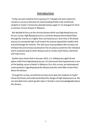 3
Introduction
Firstly, we were asked to forma group of 5-7 people and were require to
conduct a survey on the level of understanding of both male and female
students in Taylor’s University LakesideCampus aged 17-21 and aged 22-26 of
a common chronic diseasein Malaysia.
We decided to focus on the chronic diseasewhich was high blood pressure
for our survey. High Blood pressureis a common diseasewhere blood flows
through the arteries at a higher than normalpressure. Over time, if the blood
pressureis constantly high it will stretch the arteries beyond the healthy limit
and will damage the arteries. This will cause many problems like increaserisk
of blood clot and increaseworkload on the circulatory systemfor the individual
and it could also lead to other diseasesuch as stroke, heartfailure, dementia
and many more.
Studies have shown that in the year 2013, 1 in 3 Malaysians aged 18 and
above suffer fromhigh blood pressure. Itis also found that hypertension is one
of the leading causes of death in Malaysia. So in this survey, wehad prepared
some questions regarding aboutthe diseaseand also somelittle known facts
about the disease.
Through this survey, wewill find out how much does the students of Taylor’
University knows and understand aboutthe danger of high blood pressure. We
can also determine which gender male or female is more knowledgeableabout
the disease.
 