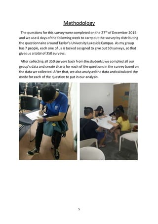 5
Methodology
The questions for this survey werecompleted on the 27th
of December 2015
and we use4 days of the following week to carry out the survey by distributing
the questionnairearound Taylor’s University LakesideCampus. As my group
has 7 people, each one of us is tasked assigned to give out 50 surveys, so that
gives us a total of 350 surveys.
After collecting all 350 surveys back fromthestudents, we complied all our
group’s data and create charts for each of the questions in the survey based on
the data we collected. After that, we also analysed the data and calculated the
mode for each of the question to put in our analysis.
 