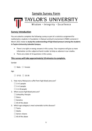 6
Sample Survey Form
Survey Introduction
You are asked to complete the following survey as part of a statistics assignment for
mathematics students in Foundation in Natural and built environment (FNBE) semester 2
March 2015 intake to study the understanding of high blood pressure among the students
in Taylors University Lakeside Campus.
 There is no right or wrong answers in this survey. Your response will give us more
information on the subject at hand in order to help us advance in our studies.
 There are a total of 15 questions in this survey.
This survey will take approximately 10 minutes tocomplete.
Gender
☐ Male ☐ Female
Age
☐ 17-21 ☐ 22-26
1. How many Malaysians suffer from high blood pressure?
☐ 1 in 5 people
☐ 1 in 3 people
☐ 1 in 10 people
2. What causes high blood pressure?
☐ Unhealthy lifestyle
☐ Stress
☐ Genetics
☐ All of the above
3. Which age category is most vulnerable to this disease?
☐ Teens
☐ Adults
☐ Senior citizens
☐ All of the above
 