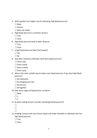 7
4. Which gender has a higher risk of contracting high blood pressure?
☐ Male
☐ Female
☐ Does not matter
5. High blood pressure is a common disease.
☐ True
☐ False
6. High blood pressure leads to other diseases.
☐ True
☐ False
7. Is high blood pressure fatal if not treated?
☐ Yes
☐ No
8. How often should an individual check their blood pressure?
☐ Once a day
☐ Once a week
☐ Once a month
☐ Once a year
9. What is the most suitable way to reduce your blood pressure, if you have high blood
pressure?
☐ By medication
☐ By changing your diet
☐ By exercise
☐ All together
10. How many stages of hypertension are there?
☐ None
☐ 1
☐ 2
11. At what reading do your consider having high blood pressure?
☐
☐
☐
12. Smoking increases the risk of heart attack and stroke threefold in individuals that has
high blood pressure.
☐ True
☐ False
 