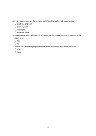 8
13. In rare cases, what are the symptoms of those that suffer high blood pressure?
☐ Shortness of breath
☐ blurred vision
☐ Headaches
☐ All of the above
14. People now possess a higher risk of contracting high blood pressure compared to the
olden days.
☐ Yes
☐ No
15. African and Caribbean people are more prone to contract high blood pressure.
☐ True
☐ False
 