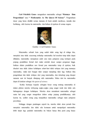 Carl Friedrich Gauss mengatakan matematika sebagai “Ratunya Ilmu
Pengetahuan” atau “ Mathematics As The Queen Of Science”. Pengetahuan
dasar yang harus dimiliki semua manusia di bumi adalah membaca, menulis dan
berhitung, oleh karena itu matematika dan bahasa di ajarkan di semua negara.
Gambar 1.Carl Friedrich Gauss
Matematika sebuah kata yang sudah tidak asing lagi di telinga kita,
menyukai atau tidak seseorang terhadap matematika hal tersebut tetap tidak dapat
dihindari, matematika merupakan salah satu mata pelajaran yang terdapat pada
jenjang pendidikan formal dari mulai sekolah dasar sampai perguruan tinggi,
bahkan dalam pendidikan non formal pun matematika tetap di ajarkan, baik
disadari atau tidak dalam kehidupan sehari-hari tidak terlepas dari yang namanya
matematika, mulai dari bangun tidur sampai menjelang tidur lagi, bahkan ilmu
pengetahuan lain tidak terlepas dari yang matematika, dan teknologi yang dicapai
manusia saat ini banyak ditunjang oleh matematika. Maka dari itu matematika
dapat di katakan sebagai the queen of science.
Ketika bertanya kepada sebagian besar orang tentang matematika di
dalam pikiran mereka terbayang angka-angka yang sangat rumit dan tidak ada
hubungannya dengan kehidupan. Mereka akan memahami matematika sebagai
suatu hal yang sangat mengerikan dalam setiap jenjang pendidikannya, oleh
karena itu, sedikit orang yang menjadikan matematika sebagai mata pelajaran
pavoritnya.
Sehingga dengan pandangan seperti itu, mereka tidak akan pernah bisa
menyukai matematika dan tidak ada kemauan untuk mempelajari matematika
lebih lanjut lagi, padahal matematika itu bukan hanya ilmu pasti yang hanya
 