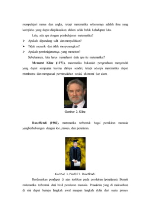 mempelajari rumus dan angka, tetapi matematika sebenarnya adalah ilmu yang
kompleks yang dapat diaplikasikan dalam seluk beluk kehidupan kita.
Lalu, ada apa dengan pembelajaran matematika?
 Apakah dipandang sulit dan menyulitkan?
 Tidak menarik dan tidak menyenangkan?
 Apakah pembelajarannya yang monoton?
Sebelumnya, kita harus memahami dulu apa itu matematika?
Menurut Kline (1973), matematika bukanlah pengetahuan menyendiri
yang dapat sempurna karena dirinya sendiri, tetapi adanya matematika dapat
membantu dan menguasai permasalahan sosial, ekonomi dan alam.
Gambar 2. Kline
Ruseffendi (1980), matematika terbentuk bagai pemikiran manusia
yangberhubungan dengan ide, proses, dan penalaran.
Gambar 3. Prof.H.T. Ruseffendi
Berdasarkan pendapat di atas terfokus pada pemikiran (penalaran). Berarti
matematika terbentuk dari hasil penalaran manusia. Penalaran yang di maksudkan
di sini dapat berupa langkah awal maupun langkah akhir dari suatu proses
 