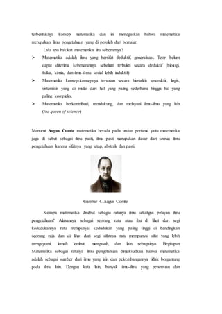 terbentuknya konsep matematika dan ini menegaskan bahwa matematika
merupakan ilmu pengetahuan yang di peroleh dari bernalar.
Lalu apa hakikat matematika itu sebenarnya?
 Matematika adalah ilmu yang bersifat deduktif, generalisasi. Teori belum
dapat diterima kebenarannya sebelum terbukti secara deduktif (biologi,
fisika, kimia, dan ilmu-ilmu sosial lebih induktif)
 Matematika konsep-konsepnya tersusun secara hierarkis terstruktir, logis,
sistematis yang di mulai dari hal yang paling sederhana hingga hal yang
paling kompleks.
 Matematika berkontribusi, mendukung, dan melayani ilmu-ilmu yang lain
(the queen of science)
Menurut Augus Comte matematika berada pada urutan pertama yaitu matematika
juga di sebut sebagai ilmu pasti, ilmu pasti merupakan dasar dari semua ilmu
pengetahuan karena sifatnya yang tetap, abstrak dan pasti.
Gambar 4. Augus Comte
Kenapa matematika disebut sebagai ratunya ilmu sekaligus pelayan ilmu
pengetahuan? Alasannya sebagai seorang ratu atau ibu di lihat dari segi
kedudukannya ratu mempunyai kedudukan yang paling tinggi di bandingkan
seorang raja dan di lihat dari segi sifatnya ratu mempunyai sifat yang lebih
mengayomi, lemah lembut, mengasuh, dan lain sebagainya. Begitupun
Matematika sebagai ratunya ilmu pengetahuan dimaksudkan bahwa matematika
adalah sebagai sumber dari ilmu yang lain dan pekembangannya tidak bergantung
pada ilmu lain. Dengan kata lain, banyak ilmu-ilmu yang penemuan dan
 
