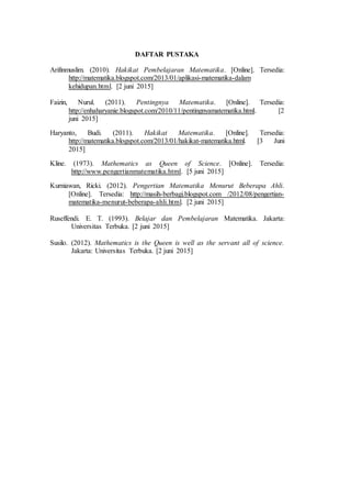 DAFTAR PUSTAKA
Arifinmuslim. (2010). Hakikat Pembelajaran Matematika. [Online]. Tersedia:
http://matematika.blogspot.com/2013/01/aplikasi-matematika-dalam
kehidupan.html. [2 juni 2015]
Faizin, Nurul. (2011). Pentingnya Matematika. [Online]. Tersedia:
http://enhaharyanie.blogspot.com/2010/11/pentingnyamatematika.html. [2
juni 2015]
Haryanto, Budi. (2011). Hakikat Matematika. [Online]. Tersedia:
http://matematika.blogspot.com/2013/01/hakikat-matematika.html. [3 Juni
2015]
Kline. (1973). Mathematics as Queen of Science. [Online]. Tersedia:
http://www.pengertianmatematika.html. [5 juni 2015]
Kurniawan, Ricki. (2012). Pengertian Matematika Menurut Beberapa Ahli.
[Online]. Tersedia: http://masih-berbagi.blogspot.com /2012/08/pengertian-
matematika-menurut-beberapa-ahli.html. [2 juni 2015]
Ruseffendi. E. T. (1993). Belajar dan Pembelajaran Matematika. Jakarta:
Universitas Terbuka. [2 juni 2015]
Susilo. (2012). Mathematics is the Queen is well as the servant all of science.
Jakarta: Universitas Terbuka. [2 juni 2015]
 