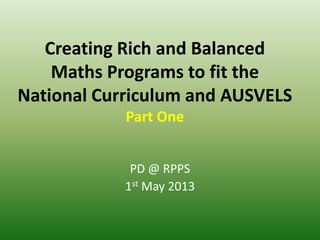 Creating Rich and Balanced
Maths Programs to fit the
National Curriculum and AUSVELS
Part One
PD @ RPPS
1st May 2013
 
