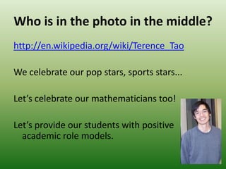Who is in the photo in the middle?
http://en.wikipedia.org/wiki/Terence_Tao
We celebrate our pop stars, sports stars...
Let’s celebrate our mathematicians too!
Let’s provide our students with positive
academic role models.
 