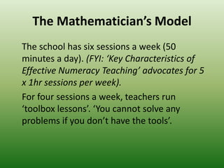 The Mathematician’s Model
The school has six sessions a week (50
minutes a day). (FYI: ‘Key Characteristics of
Effective Numeracy Teaching’ advocates for 5
x 1hr sessions per week).
For four sessions a week, teachers run
‘toolbox lessons’. ‘You cannot solve any
problems if you don’t have the tools’.
 