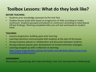 Toolbox Lessons: What do they look like?
BEFORE TEACHING:
• Students prior knowledge assessed via Pre Unit Test.
• Toolbox lessons build skills based on progression of skills according to maths
continuum. Students grouped and placed on continuum according to need (based
off test findings). Planning completed after pre unit test and based on student
need.
TEACHING:
• Lessons progressive, building upon prior learning.
• Learning intentions communicated with students at the start of the lesson.
• Strong emphasis placed on collaboration and discussion between students.
• Strong emphasis placed upon development of mental arithmetic strategies.
• Learning wrapped up with a reflection on learning:
http://www.magicalmaths.org/top-50-maths-mini-plenaries-ideas-to-use-in-an-
outstanding-maths-lesson/
ASSESSMENT:
Observation, Questioning, Rich Tasks (Portfolio), Post Unit, Post Semester (OnDemand)
 