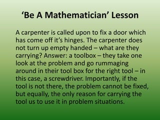 ‘Be A Mathematician’ Lesson
A carpenter is called upon to fix a door which
has come off it’s hinges. The carpenter does
not turn up empty handed – what are they
carrying? Answer: a toolbox – they take one
look at the problem and go rummaging
around in their tool box for the right tool – in
this case, a screwdriver. Importantly, if the
tool is not there, the problem cannot be fixed,
but equally, the only reason for carrying the
tool us to use it in problem situations.
 