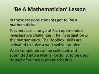 ‘Be A Mathematician’ Lesson
In these sessions students get to ‘be a
mathematician’.
Teachers use a range of Rich open-ended
investigative challenges. The investigation is
the mathematics. The ‘toolbox’ skills are
activated to solve a worthwhile problem.
Work completed can be collected and
submitted into a Maths Portfolio, to be used
as part of our assessment schedule.
 