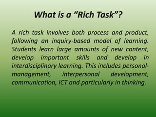 What is a “Rich Task”?
A rich task involves both process and product,
following an inquiry-based model of learning.
Students learn large amounts of new content,
develop important skills and develop in
interdisciplinary learning. This includes personal-
management, interpersonal development,
communication, ICT and particularly in thinking.
 