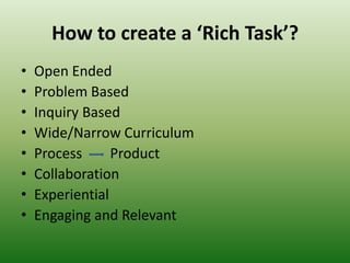How to create a ‘Rich Task’?
• Open Ended
• Problem Based
• Inquiry Based
• Wide/Narrow Curriculum
• Process Product
• Collaboration
• Experiential
• Engaging and Relevant
 