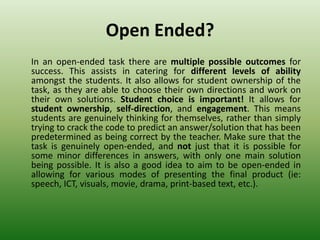 Open Ended?
In an open-ended task there are multiple possible outcomes for
success. This assists in catering for different levels of ability
amongst the students. It also allows for student ownership of the
task, as they are able to choose their own directions and work on
their own solutions. Student choice is important! It allows for
student ownership, self-direction, and engagement. This means
students are genuinely thinking for themselves, rather than simply
trying to crack the code to predict an answer/solution that has been
predetermined as being correct by the teacher. Make sure that the
task is genuinely open-ended, and not just that it is possible for
some minor differences in answers, with only one main solution
being possible. It is also a good idea to aim to be open-ended in
allowing for various modes of presenting the final product (ie:
speech, ICT, visuals, movie, drama, print-based text, etc.).
 