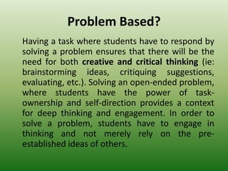 Problem Based?
Having a task where students have to respond by
solving a problem ensures that there will be the
need for both creative and critical thinking (ie:
brainstorming ideas, critiquing suggestions,
evaluating, etc.). Solving an open-ended problem,
where students have the power of task-
ownership and self-direction provides a context
for deep thinking and engagement. In order to
solve a problem, students have to engage in
thinking and not merely rely on the pre-
established ideas of others.
 