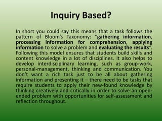 Inquiry Based?
In short you could say this means that a task follows the
pattern of Bloom’s Taxonomy: “gathering information,
processing information for comprehension, applying
information to solve a problem and evaluating the results“.
Following this model ensures that students build skills and
content knowledge in a lot of disciplines. It also helps to
develop interdisciplinary learning, such as group-work,
personal-management, thinking and communication. You
don’t want a rich task just to be all about gathering
information and presenting it – there need to be tasks that
require students to apply their new-found knowledge by
thinking creatively and critically in order to solve an open-
ended problem with opportunities for self-assessment and
reflection throughout.
 