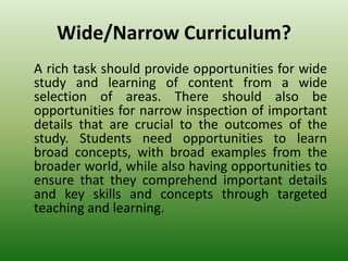 Wide/Narrow Curriculum?
A rich task should provide opportunities for wide
study and learning of content from a wide
selection of areas. There should also be
opportunities for narrow inspection of important
details that are crucial to the outcomes of the
study. Students need opportunities to learn
broad concepts, with broad examples from the
broader world, while also having opportunities to
ensure that they comprehend important details
and key skills and concepts through targeted
teaching and learning.
 