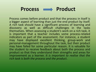 Process Product
Process comes before product and that the process in itself is
a bigger aspect of learning than just the end product by itself.
A rich task should have a significant process of learning and
discovery as well as difficult challenges in the tasks
themselves. When assessing a student’s work on a rich task, it
is important that a teacher includes some process-related
indicators as part of the assessment. For instance, a student
may have displayed excellent thinking, group-work and
personal-management throughout the task, but their product
may have failed for some particular reason. It is valuable for
the student to receive feedback about both the process and
product so that they understand their strengths and areas for
improvement as a learner. It is important to realise that the
rich task is both the process and the product.
 