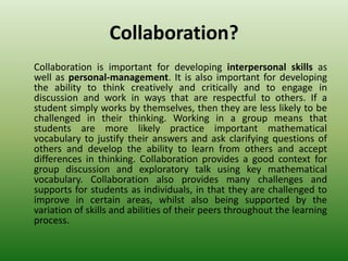 Collaboration?
Collaboration is important for developing interpersonal skills as
well as personal-management. It is also important for developing
the ability to think creatively and critically and to engage in
discussion and work in ways that are respectful to others. If a
student simply works by themselves, then they are less likely to be
challenged in their thinking. Working in a group means that
students are more likely practice important mathematical
vocabulary to justify their answers and ask clarifying questions of
others and develop the ability to learn from others and accept
differences in thinking. Collaboration provides a good context for
group discussion and exploratory talk using key mathematical
vocabulary. Collaboration also provides many challenges and
supports for students as individuals, in that they are challenged to
improve in certain areas, whilst also being supported by the
variation of skills and abilities of their peers throughout the learning
process.
 